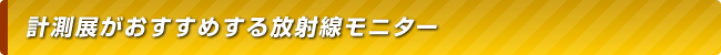 計測展がおすすめする放射線モニター・放射線測定器